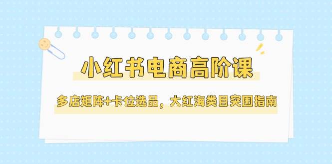 小红书电商高阶课，多店矩阵+卡位选品，大红海类目突围指南(更新5月)-孔明聊项目