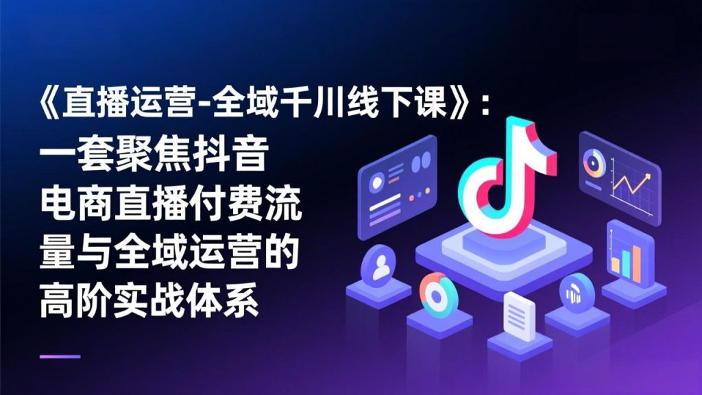 《直播运营-全域千川线下课》：一套聚焦抖音电商直播付费流量与全域运营的高阶实战体系-孔明聊项目